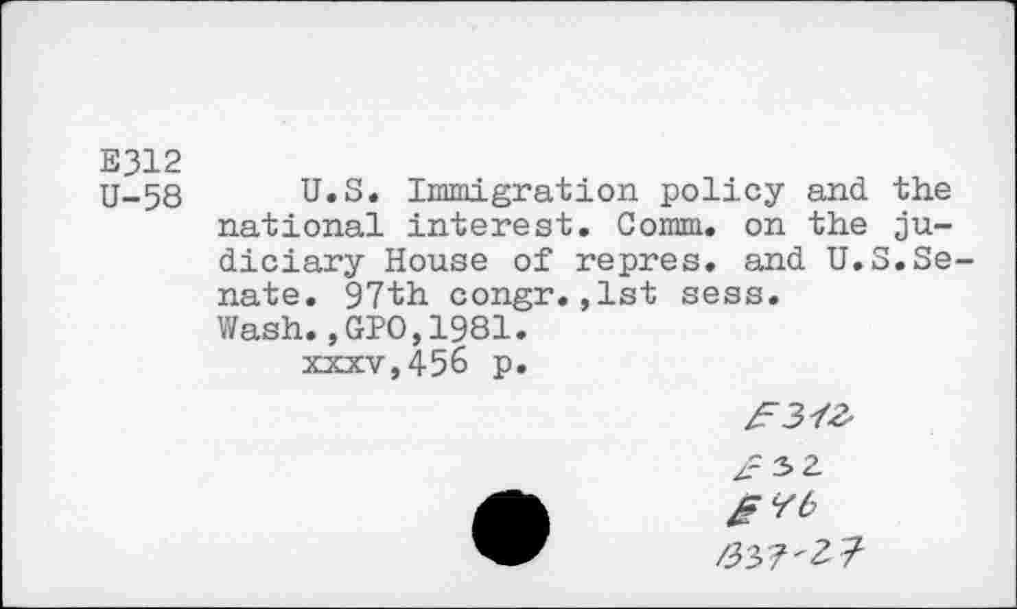 ﻿E312
U-58 U.S. Immigration policy and the national interest. Comm, on the judiciary House of repres, and U.S.Se nate. 97th congr.,1st sess. Wash.,GIO,1981. xxxv,456 p.
gYb 337'1?